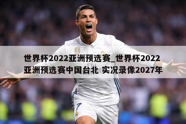 世界杯2022亚洲预选赛_世界杯2022亚洲预选赛中国台北 实况录像2027年