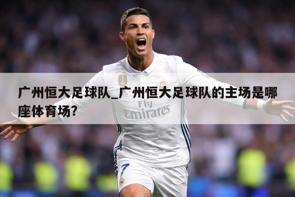 详细阅读:广州恒大足球队_广州恒大足球队的主场是哪座体育场? 广州恒大足球队_广州恒大足球队的主场是哪座体育场?