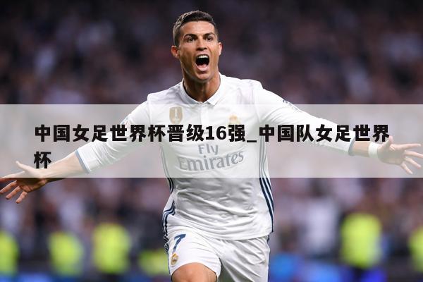 中国女足世界杯晋级16强_中国队女足世界杯