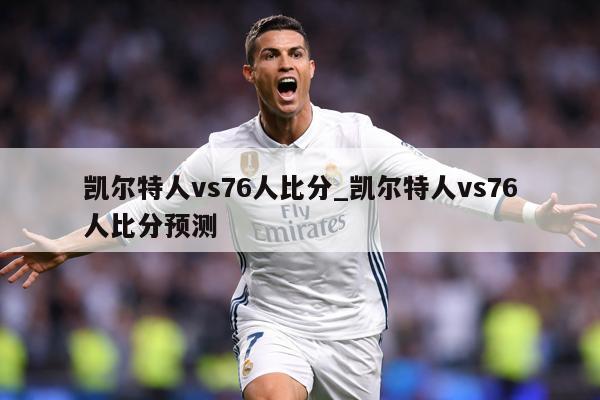 凯尔特人vs76人比分_凯尔特人vs76人比分预测