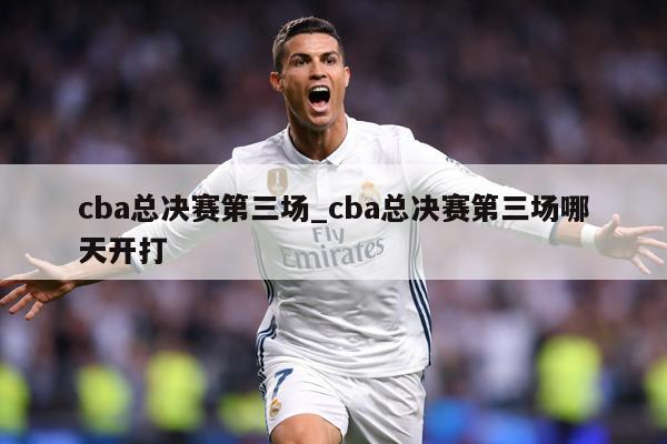 cba总决赛第三场_cba总决赛第三场哪天开打