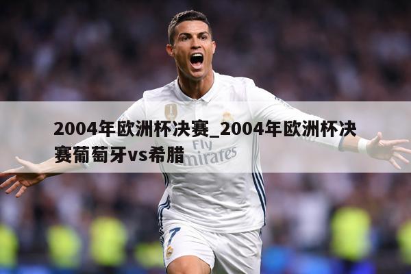 2004年欧洲杯决赛_2004年欧洲杯决赛葡萄牙vs希腊