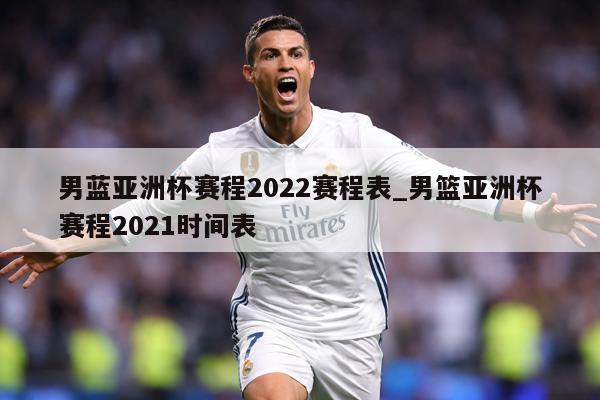 男蓝亚洲杯赛程2022赛程表_男篮亚洲杯赛程2021时间表