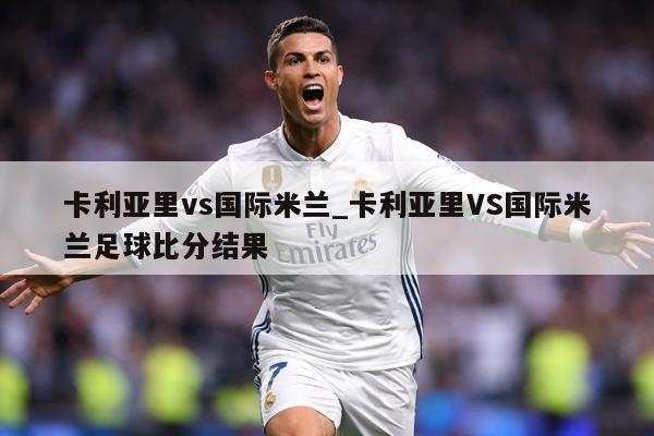 详细阅读:卡利亚里vs国际米兰_卡利亚里VS国际米兰足球比分结果 卡利亚里vs国际米兰_卡利亚里VS国际米兰足球比分结果