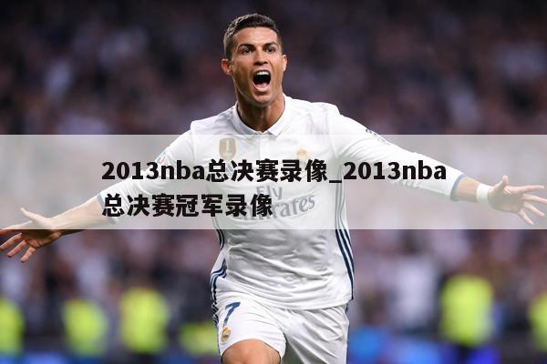 2013nba总决赛录像_2013nba总决赛冠军录像