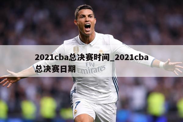 2021cba总决赛时间_2021cba总决赛日期