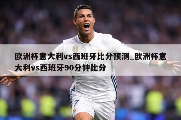 欧洲杯意大利vs西班牙比分预测_欧洲杯意大利vs西班牙90分钟比分