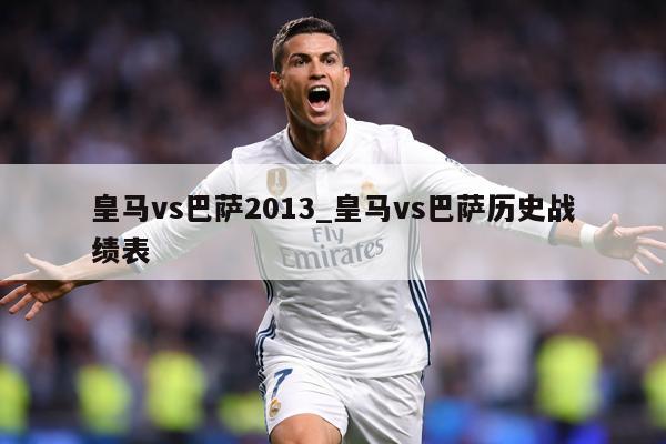 皇马vs巴萨2013_皇马vs巴萨历史战绩表
