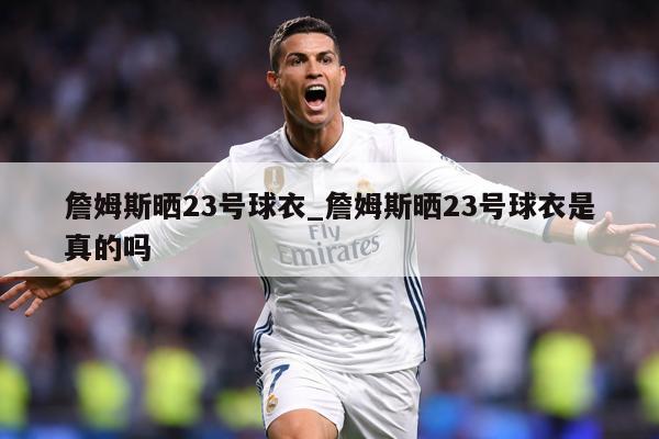 詹姆斯晒23号球衣_詹姆斯晒23号球衣是真的吗