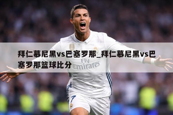 拜仁慕尼黑vs巴塞罗那_拜仁慕尼黑vs巴塞罗那篮球比分